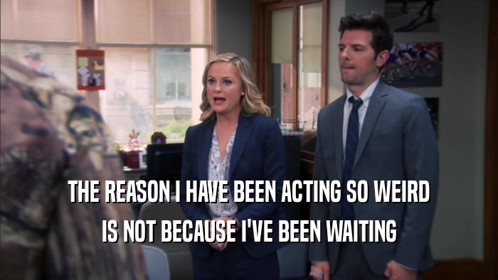 THE REASON I HAVE BEEN ACTING SO WEIRD IS NOT BECAUSE I'VE BEEN WAITING 