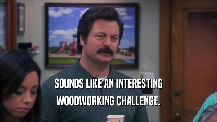 SOUNDS LIKE AN INTERESTING WOODWORKING CHALLENGE. 