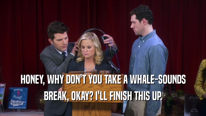 HONEY, WHY DON'T YOU TAKE A WHALE-SOUNDS BREAK, OKAY? I'LL FINISH THIS UP. 