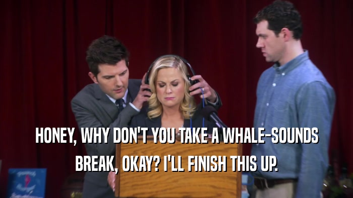 HONEY, WHY DON'T YOU TAKE A WHALE-SOUNDS BREAK, OKAY? I'LL FINISH THIS UP. 