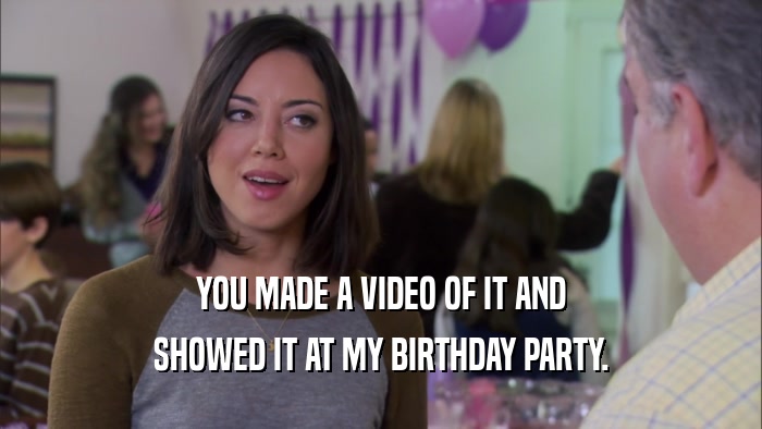 YOU MADE A VIDEO OF IT AND SHOWED IT AT MY BIRTHDAY PARTY. 