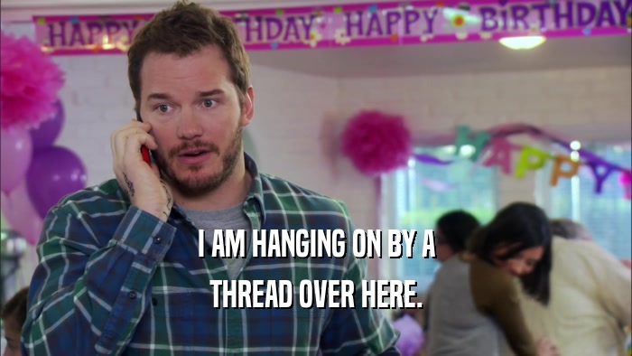 I AM HANGING ON BY A THREAD OVER HERE. 