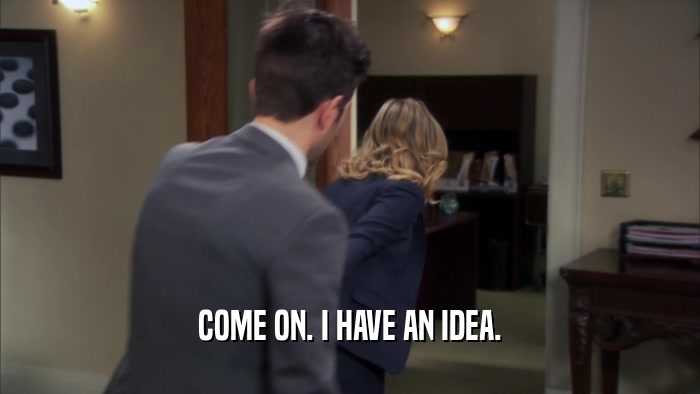 COME ON. I HAVE AN IDEA.  