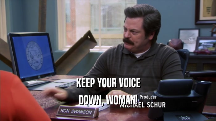 KEEP YOUR VOICE
 DOWN, WOMAN!
 