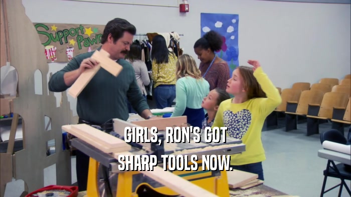 GIRLS, RON'S GOT SHARP TOOLS NOW. 