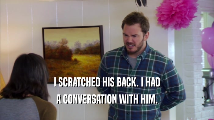 I SCRATCHED HIS BACK. I HAD A CONVERSATION WITH HIM. 