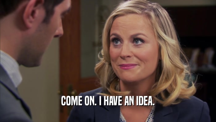 COME ON. I HAVE AN IDEA.  