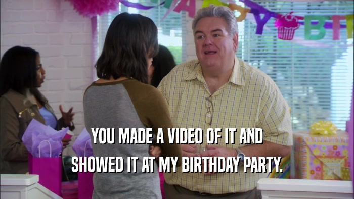 YOU MADE A VIDEO OF IT AND SHOWED IT AT MY BIRTHDAY PARTY. 