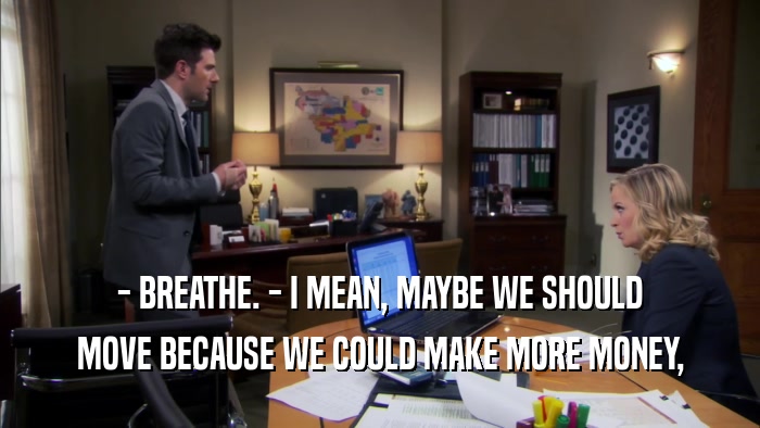 - BREATHE. - I MEAN, MAYBE WE SHOULD MOVE BECAUSE WE COULD MAKE MORE MONEY, 