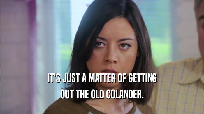 IT'S JUST A MATTER OF GETTING OUT THE OLD COLANDER. 