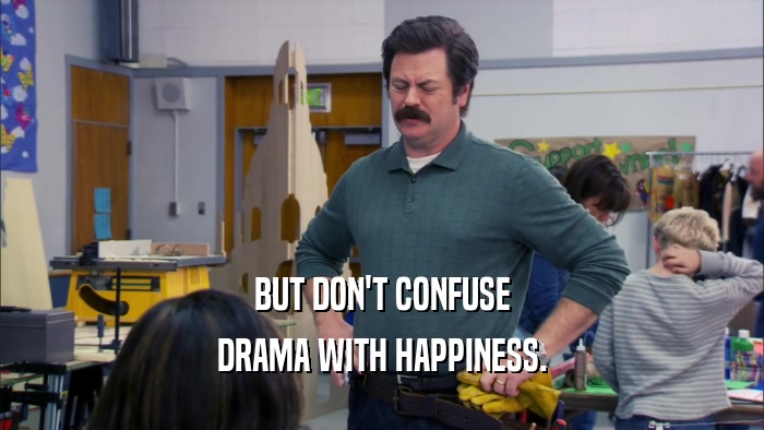 BUT DON'T CONFUSE DRAMA WITH HAPPINESS. 