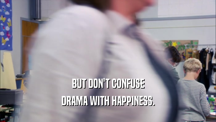 BUT DON'T CONFUSE DRAMA WITH HAPPINESS. 