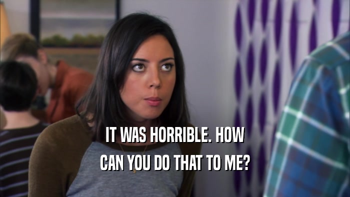 IT WAS HORRIBLE. HOW CAN YOU DO THAT TO ME? 