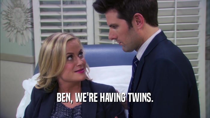BEN, WE'RE HAVING TWINS.  