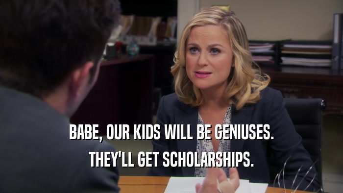 BABE, OUR KIDS WILL BE GENIUSES. THEY'LL GET SCHOLARSHIPS. 
