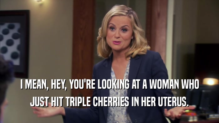 I MEAN, HEY, YOU'RE LOOKING AT A WOMAN WHO JUST HIT TRIPLE CHERRIES IN HER UTERUS. 