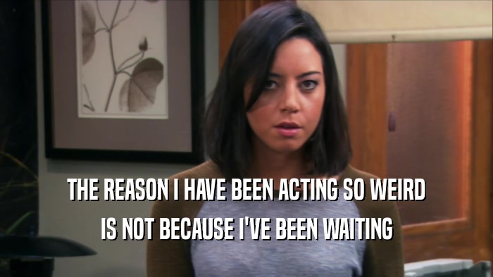 THE REASON I HAVE BEEN ACTING SO WEIRD IS NOT BECAUSE I'VE BEEN WAITING 