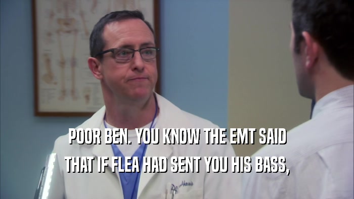 POOR BEN. YOU KNOW THE EMT SAID THAT IF FLEA HAD SENT YOU HIS BASS, 