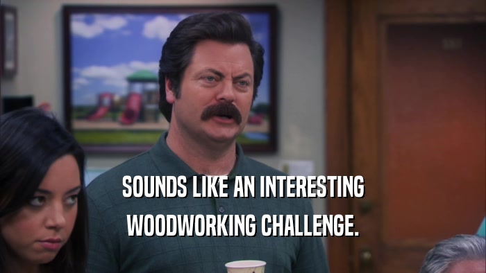 SOUNDS LIKE AN INTERESTING WOODWORKING CHALLENGE. 