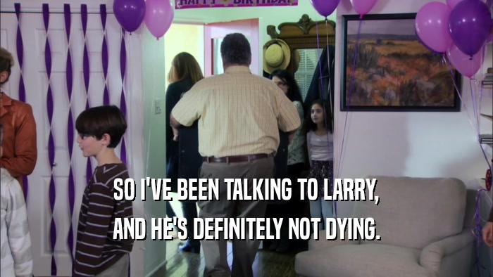 SO I'VE BEEN TALKING TO LARRY, AND HE'S DEFINITELY NOT DYING. 