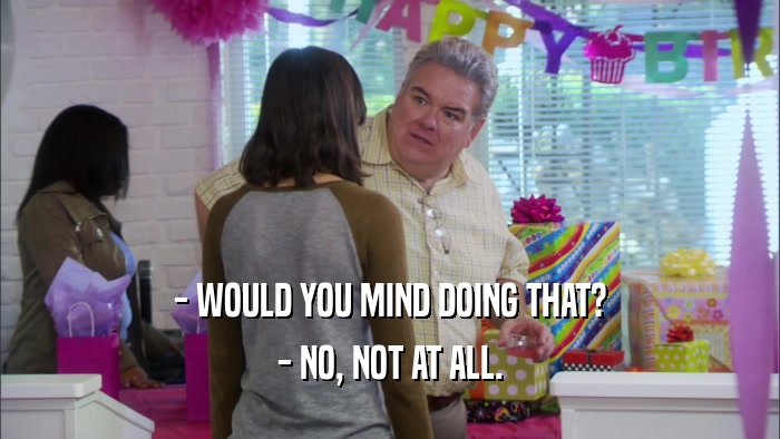 - WOULD YOU MIND DOING THAT? - NO, NOT AT ALL. 