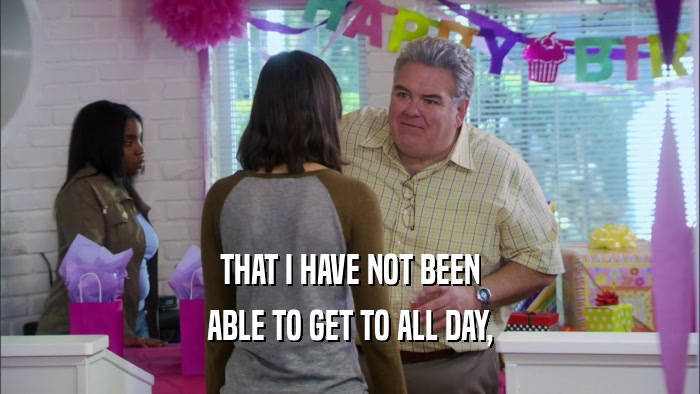 THAT I HAVE NOT BEEN ABLE TO GET TO ALL DAY, 