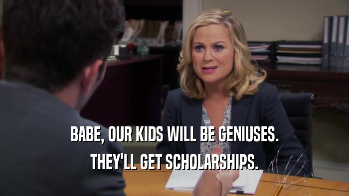 BABE, OUR KIDS WILL BE GENIUSES. THEY'LL GET SCHOLARSHIPS. 