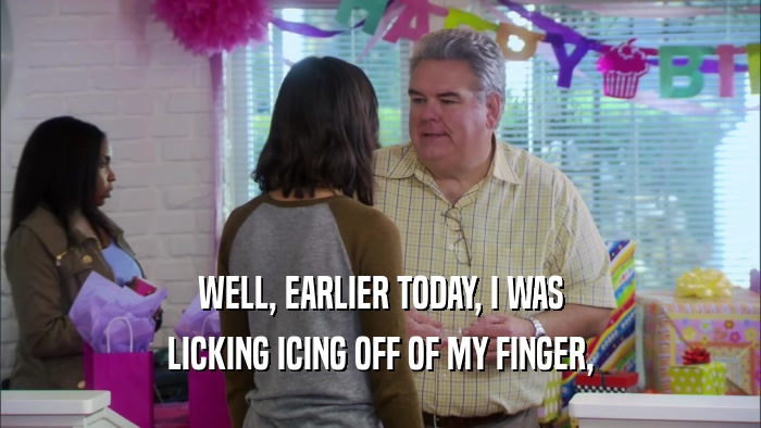 WELL, EARLIER TODAY, I WAS LICKING ICING OFF OF MY FINGER, 
