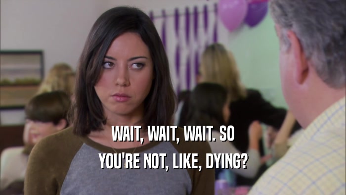 WAIT, WAIT, WAIT. SO YOU'RE NOT, LIKE, DYING? 