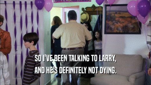 SO I'VE BEEN TALKING TO LARRY, AND HE'S DEFINITELY NOT DYING. 