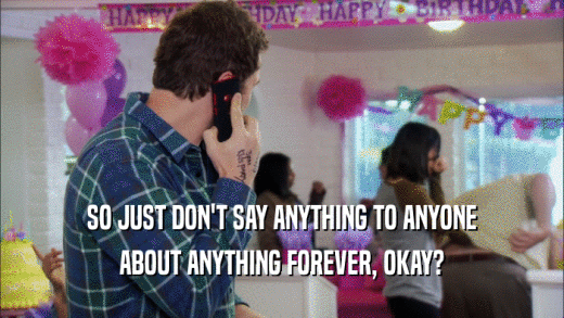 SO JUST DON'T SAY ANYTHING TO ANYONE ABOUT ANYTHING FOREVER, OKAY? 