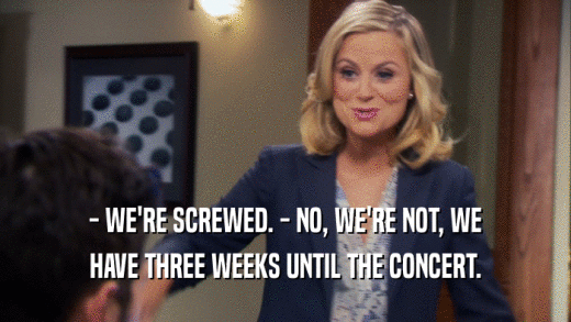- WE'RE SCREWED. - NO, WE'RE NOT, WE HAVE THREE WEEKS UNTIL THE CONCERT. 