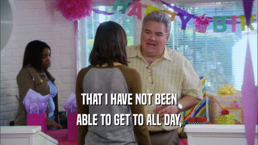 THAT I HAVE NOT BEEN ABLE TO GET TO ALL DAY, 