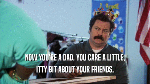 NOW YOU'RE A DAD. YOU CARE A LITTLE, ITTY BIT ABOUT YOUR FRIENDS. 