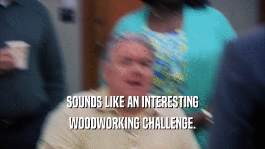 SOUNDS LIKE AN INTERESTING WOODWORKING CHALLENGE. 