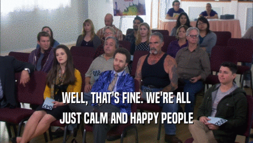 WELL, THAT'S FINE. WE'RE ALL JUST CALM AND HAPPY PEOPLE 