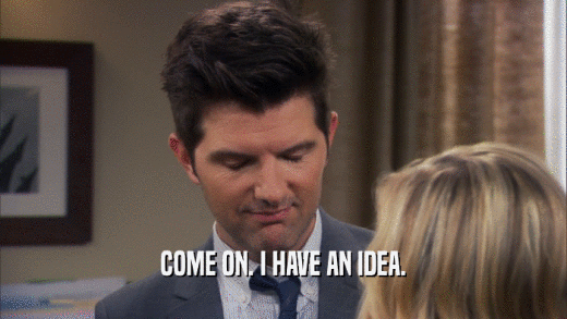 COME ON. I HAVE AN IDEA.  