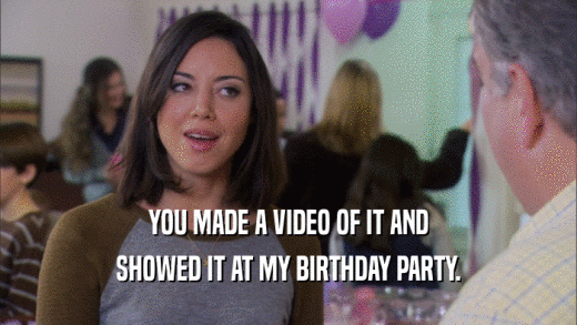 YOU MADE A VIDEO OF IT AND SHOWED IT AT MY BIRTHDAY PARTY. 