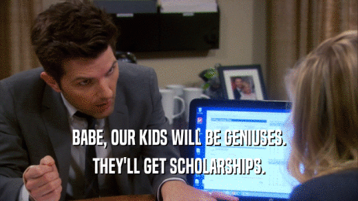 BABE, OUR KIDS WILL BE GENIUSES. THEY'LL GET SCHOLARSHIPS. 