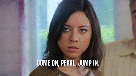 COME ON, PEARL, JUMP IN.  