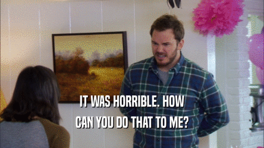 IT WAS HORRIBLE. HOW CAN YOU DO THAT TO ME? 