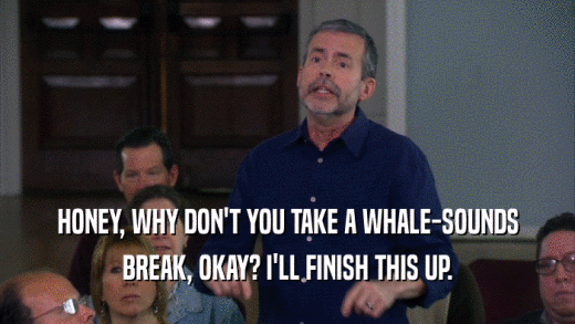 HONEY, WHY DON'T YOU TAKE A WHALE-SOUNDS BREAK, OKAY? I'LL FINISH THIS UP. 