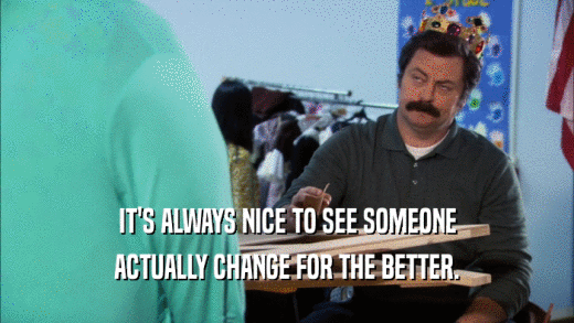 IT'S ALWAYS NICE TO SEE SOMEONE ACTUALLY CHANGE FOR THE BETTER. 