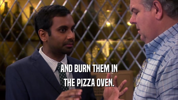 AND BURN THEM IN THE PIZZA OVEN. 