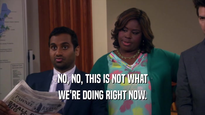 NO, NO, THIS IS NOT WHAT WE'RE DOING RIGHT NOW. 