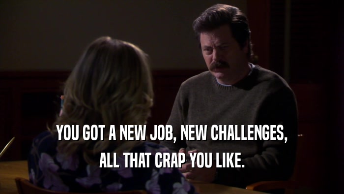 YOU GOT A NEW JOB, NEW CHALLENGES, ALL THAT CRAP YOU LIKE. 