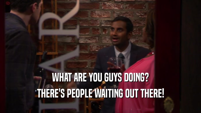 WHAT ARE YOU GUYS DOING? THERE'S PEOPLE WAITING OUT THERE! 