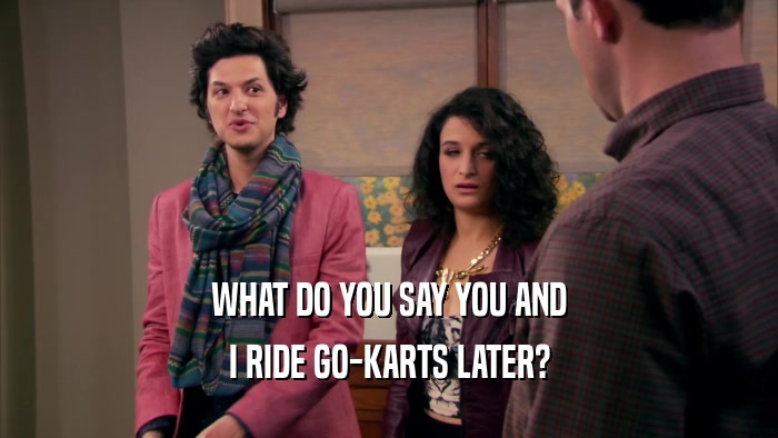WHAT DO YOU SAY YOU AND I RIDE GO-KARTS LATER? 