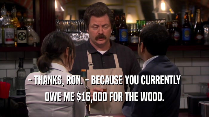 - THANKS, RON. - BECAUSE YOU CURRENTLY OWE ME $16,000 FOR THE WOOD. 