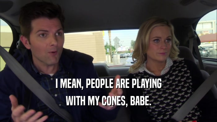 I MEAN, PEOPLE ARE PLAYING WITH MY CONES, BABE. 